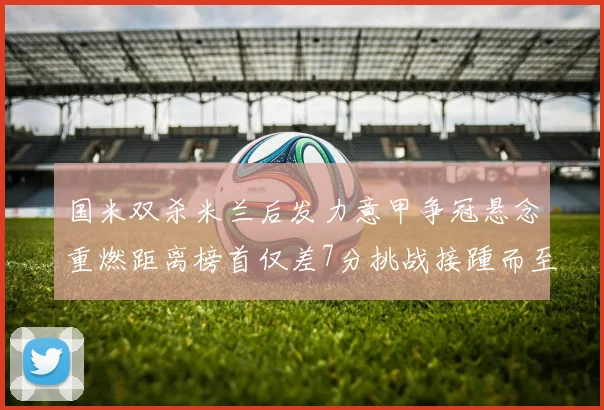 国米双杀米兰后发力意甲争冠悬念重燃距离榜首仅差7分挑战接踵而至